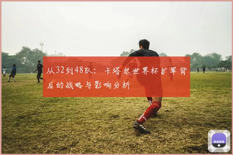 从32到48队：卡塔尔世界杯扩军背后的战略与影响分析