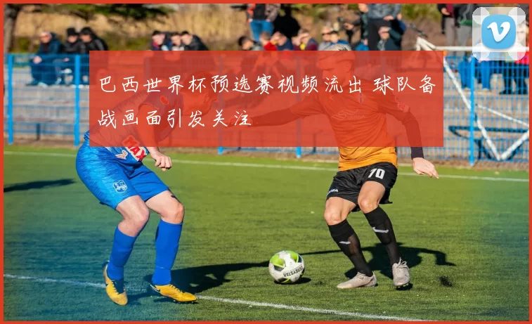 巴西世界杯预选赛视频流出 球队备战画面引发关注