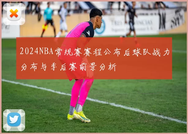 2024NBA常规赛赛程公布后球队战力分布与季后赛前景分析