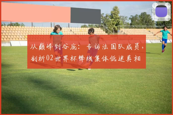从巅峰到谷底:专访法国队成员,剖析02世界杯锋线集体低迷真相