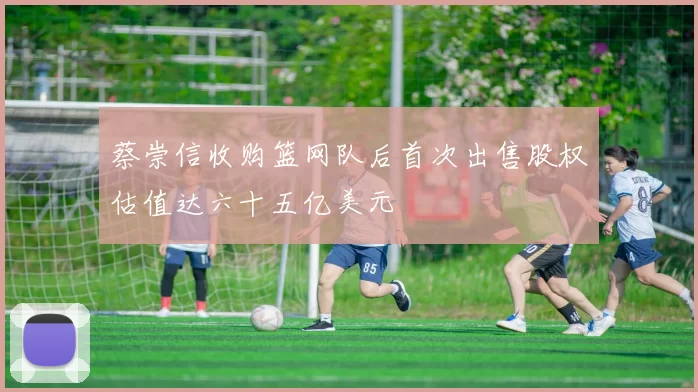 蔡崇信收购篮网队后首次出售股权估值达六十五亿美元