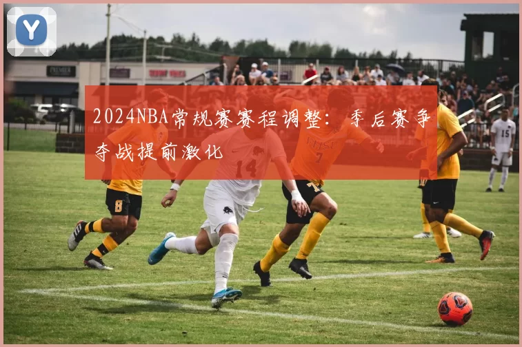2024NBA常规赛赛程调整:季后赛争夺战提前激化